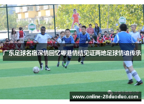 广东足球名宿深情回忆粤港情结见证两地足球情谊传承