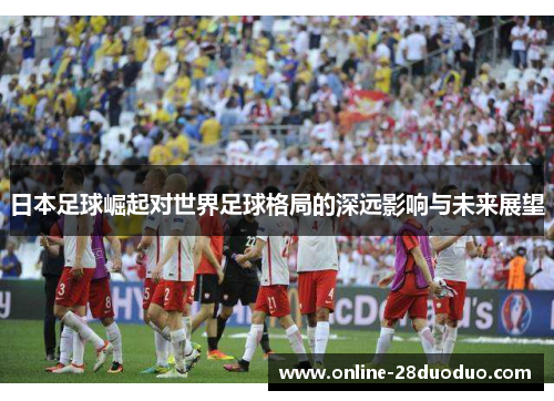 日本足球崛起对世界足球格局的深远影响与未来展望