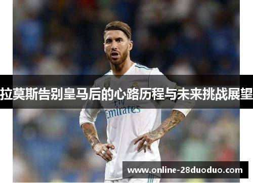 拉莫斯告别皇马后的心路历程与未来挑战展望