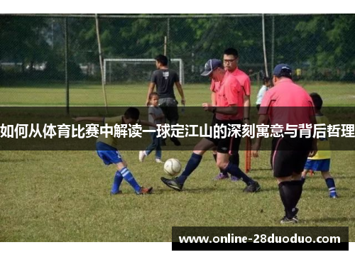 如何从体育比赛中解读一球定江山的深刻寓意与背后哲理