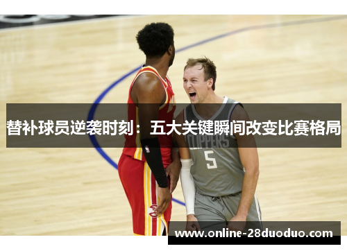 替补球员逆袭时刻：五大关键瞬间改变比赛格局